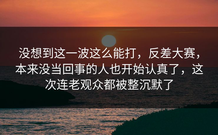 没想到这一波这么能打，反差大赛，本来没当回事的人也开始认真了，这次连老观众都被整沉默了