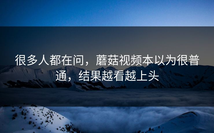 很多人都在问，蘑菇视频本以为很普通，结果越看越上头