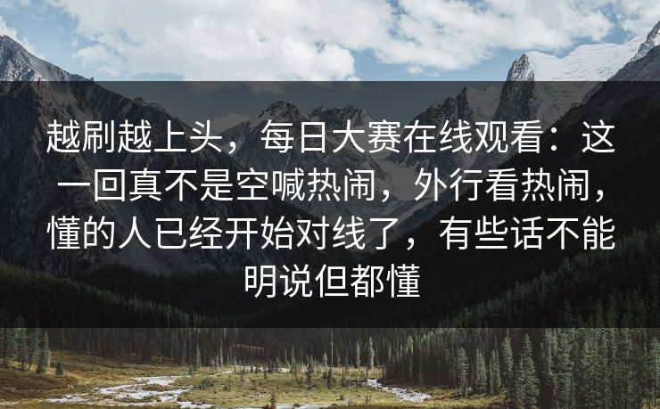 越刷越上头，每日大赛在线观看：这一回真不是空喊热闹，外行看热闹，懂的人已经开始对线了，有些话不能明说但都懂