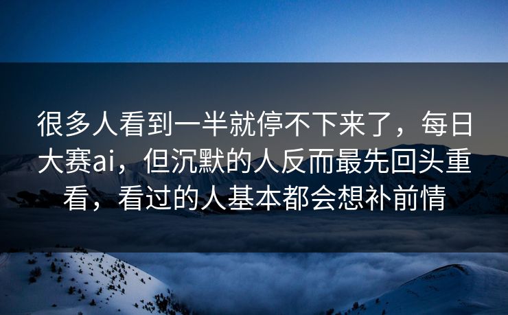 很多人看到一半就停不下来了，每日大赛ai，但沉默的人反而最先回头重看，看过的人基本都会想补前情