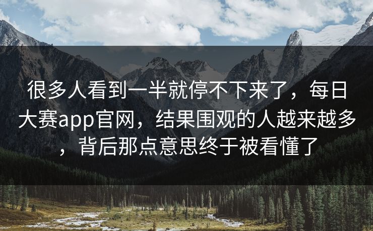 很多人看到一半就停不下来了，每日大赛app官网，结果围观的人越来越多，背后那点意思终于被看懂了