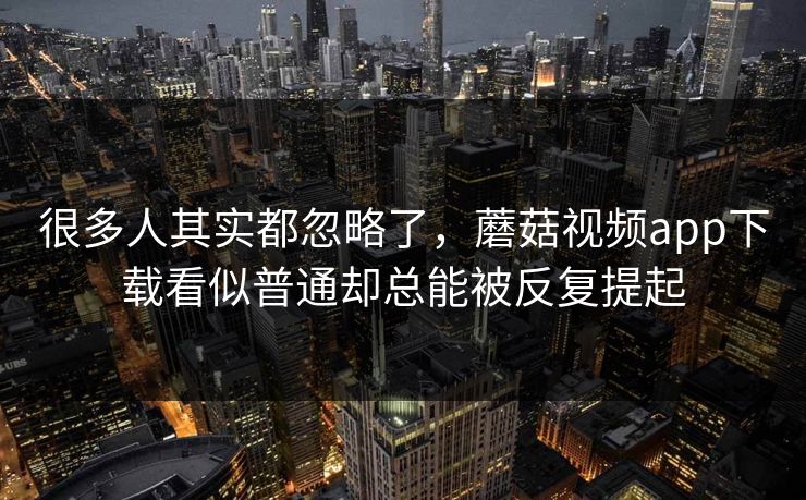很多人其实都忽略了，蘑菇视频app下载看似普通却总能被反复提起
