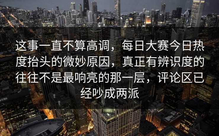这事一直不算高调，每日大赛今日热度抬头的微妙原因，真正有辨识度的往往不是最响亮的那一层，评论区已经吵成两派