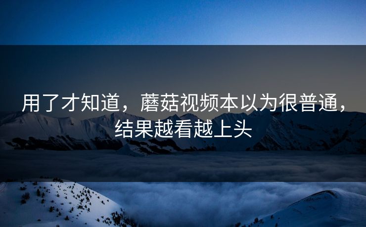 用了才知道，蘑菇视频本以为很普通，结果越看越上头