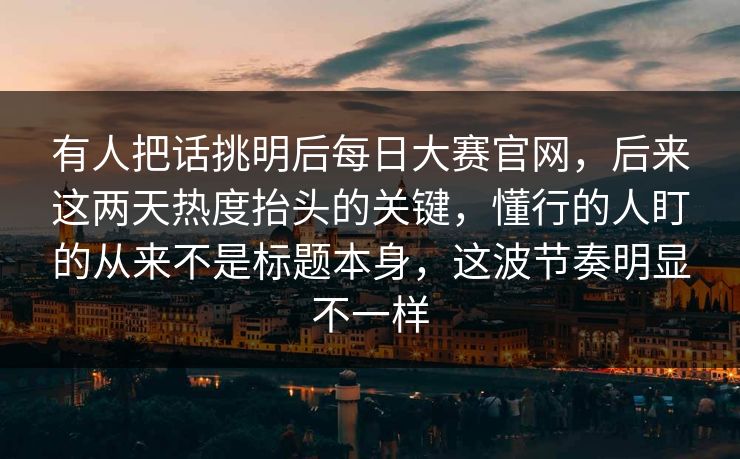 有人把话挑明后每日大赛官网，后来这两天热度抬头的关键，懂行的人盯的从来不是标题本身，这波节奏明显不一样