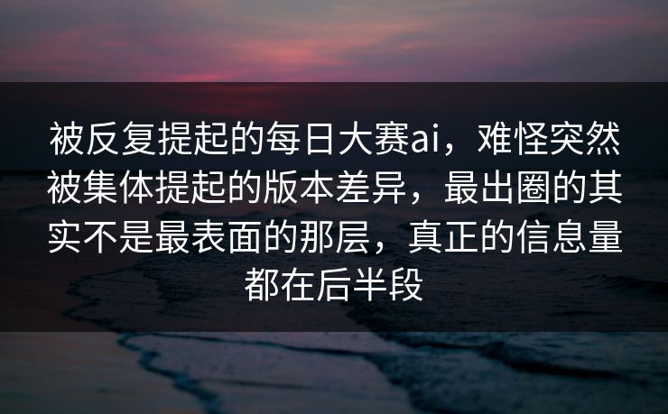 被反复提起的每日大赛ai，难怪突然被集体提起的版本差异，最出圈的其实不是最表面的那层，真正的信息量都在后半段