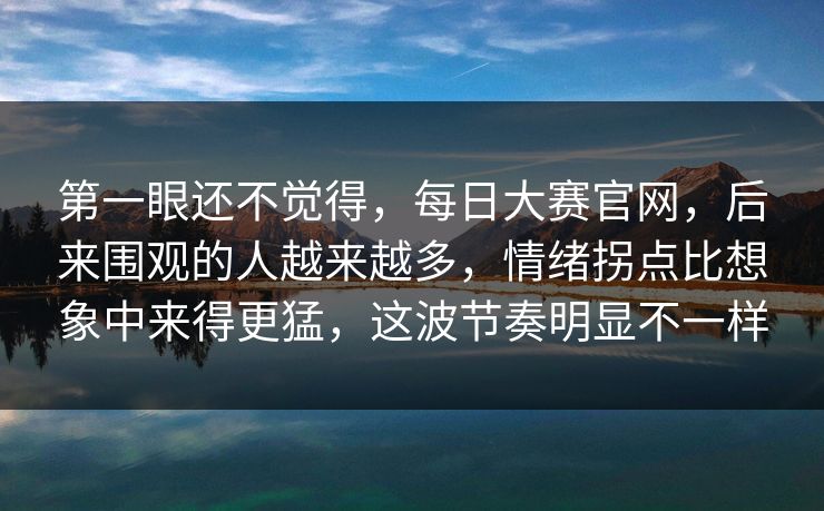 第一眼还不觉得，每日大赛官网，后来围观的人越来越多，情绪拐点比想象中来得更猛，这波节奏明显不一样