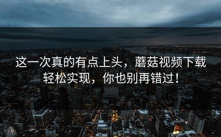 这一次真的有点上头，蘑菇视频下载轻松实现，你也别再错过！