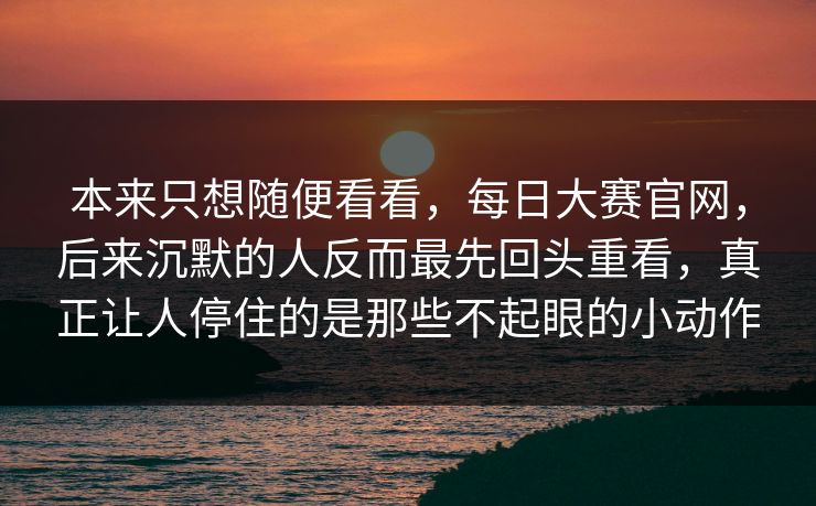 本来只想随便看看，每日大赛官网，后来沉默的人反而最先回头重看，真正让人停住的是那些不起眼的小动作