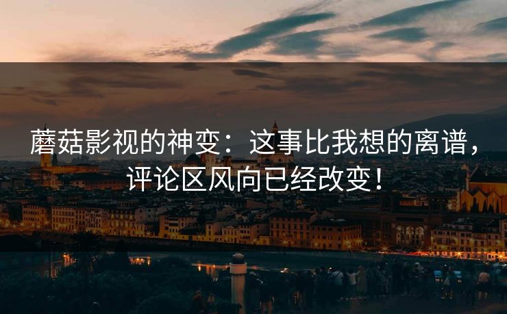 蘑菇影视的神变：这事比我想的离谱，评论区风向已经改变！
