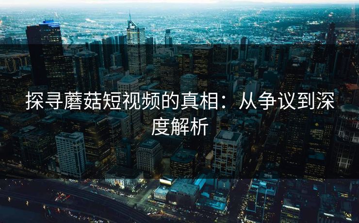 探寻蘑菇短视频的真相：从争议到深度解析