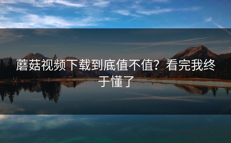 蘑菇视频下载到底值不值？看完我终于懂了