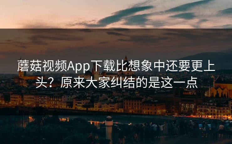 蘑菇视频App下载比想象中还要更上头？原来大家纠结的是这一点