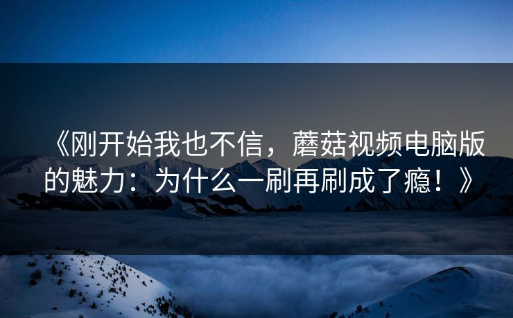 《刚开始我也不信，蘑菇视频电脑版的魅力：为什么一刷再刷成了瘾！》