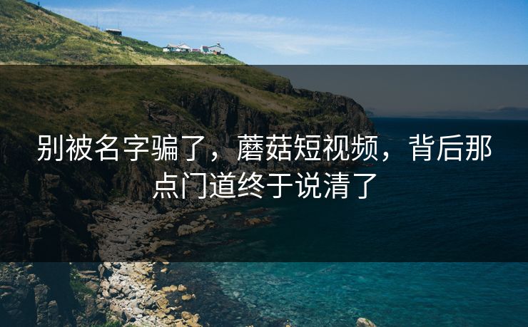 别被名字骗了，蘑菇短视频，背后那点门道终于说清了