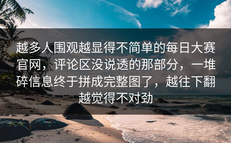 越多人围观越显得不简单的每日大赛官网，评论区没说透的那部分，一堆碎信息终于拼成完整图了，越往下翻越觉得不对劲
