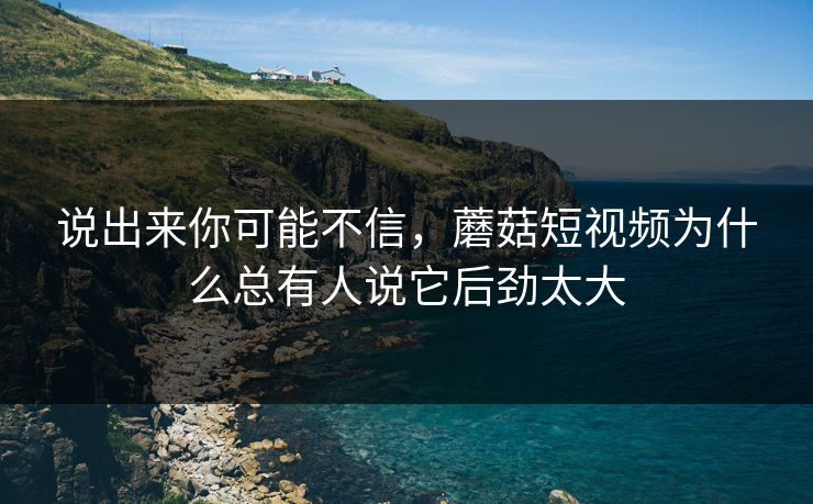 说出来你可能不信，蘑菇短视频为什么总有人说它后劲太大