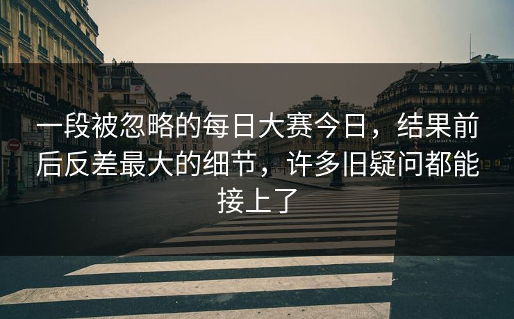 一段被忽略的每日大赛今日，结果前后反差最大的细节，许多旧疑问都能接上了