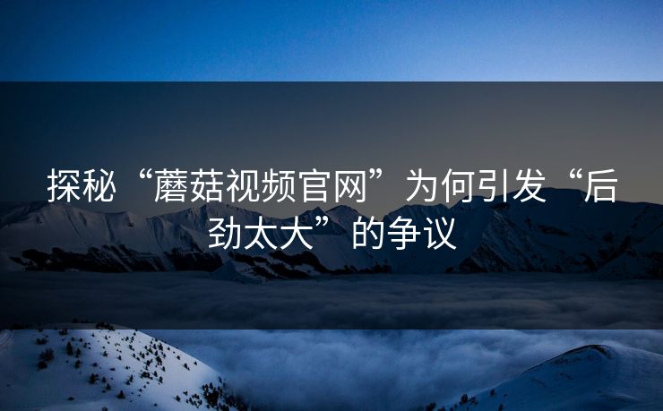 探秘“蘑菇视频官网”为何引发“后劲太大”的争议