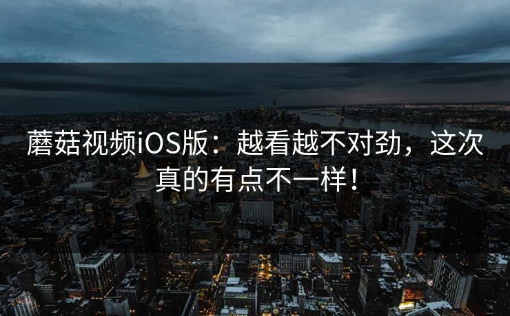 蘑菇视频iOS版：越看越不对劲，这次真的有点不一样！